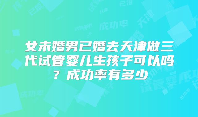 女未婚男已婚去天津做三代试管婴儿生孩子可以吗？成功率有多少