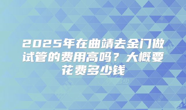 2025年在曲靖去金门做试管的费用高吗？大概要花费多少钱