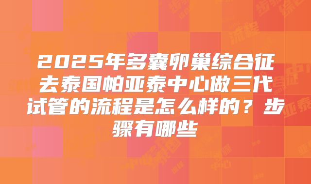 2025年多囊卵巢综合征去泰国帕亚泰中心做三代试管的流程是怎么样的?步骤有哪些