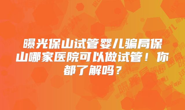 曝光保山试管婴儿骗局保山哪家医院可以做试管!你都了解吗?