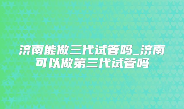 济南能做三代试管吗_济南可以做第三代试管吗