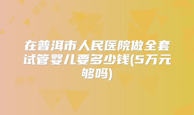 在普洱市人民医院做全套试管婴儿要多少钱(5万元够吗)