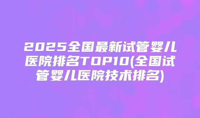 2025全国最新试管婴儿医院排名TOP10(全国试管婴儿医院技术排名)