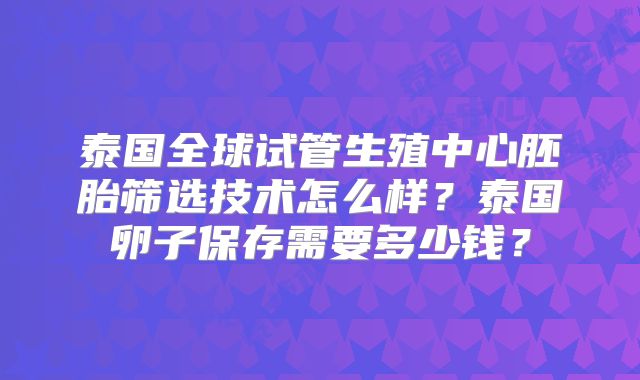 泰国全球试管生殖中心胚胎筛选技术怎么样?泰国卵子保存需要多少钱?
