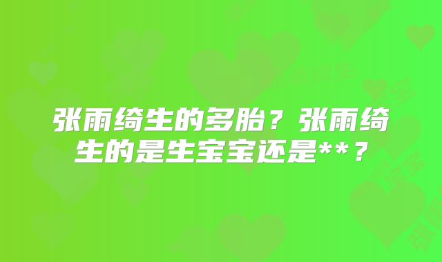 张雨绮生的多胎?张雨绮生的是生宝宝还是**?