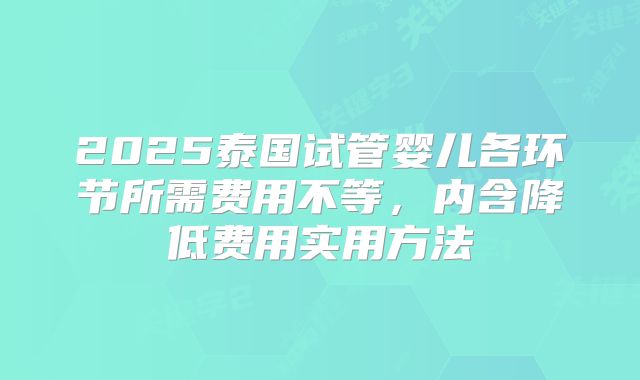 2025泰国试管婴儿各环节所需费用不等，内含降低费用实用方法