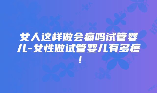 女人这样做会痛吗试管婴儿-女性做试管婴儿有多疼！