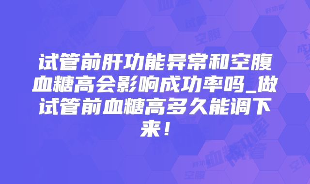 试管前肝功能异常和空腹血糖高会影响成功率吗_做试管前血糖高多久能调下来!