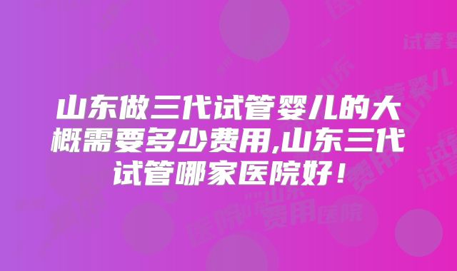 山东做三代试管婴儿的大概需要多少费用,山东三代试管哪家医院好!