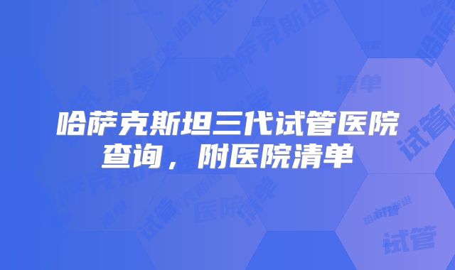 哈萨克斯坦三代试管医院查询,附医院清单