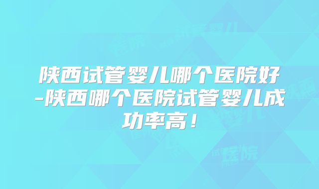 陕西试管婴儿哪个医院好-陕西哪个医院试管婴儿成功率高！