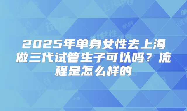 2025年单身女性去上海做三代试管生子可以吗？流程是怎么样的