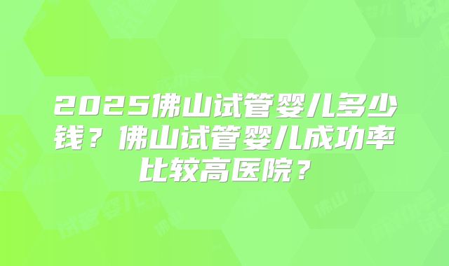 2025佛山试管婴儿多少钱？佛山试管婴儿成功率比较高医院？