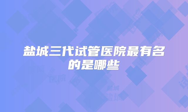 盐城三代试管医院最有名的是哪些