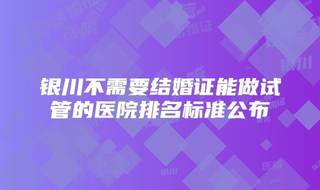 银川不需要结婚证能做试管的医院排名标准公布
