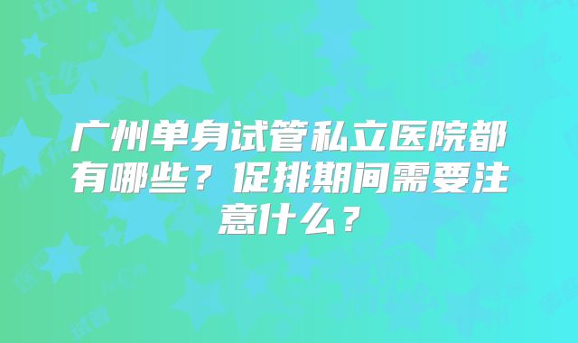 广州单身试管私立医院都有哪些?促排期间需要注意什么?