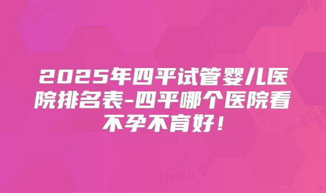 2025年四平试管婴儿医院排名表-四平哪个医院看不孕不育好！
