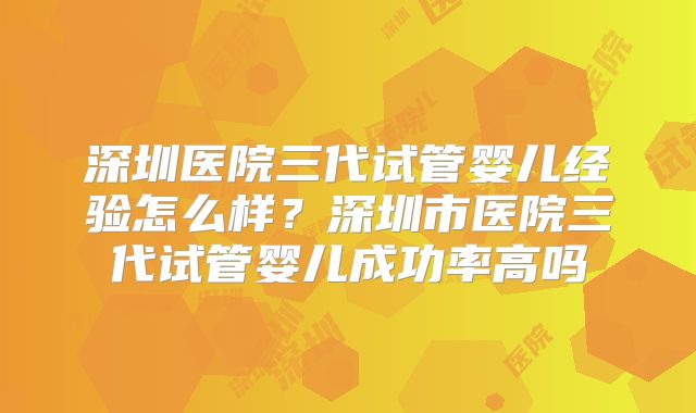 深圳医院三代试管婴儿经验怎么样？深圳市医院三代试管婴儿成功率高吗