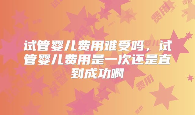 试管婴儿费用难受吗，试管婴儿费用是一次还是直到成功啊