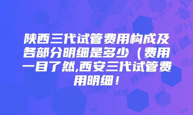 陕西三代试管费用构成及各部分明细是多少（费用一目了然,西安三代试管费用明细！