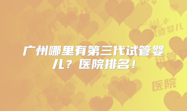 广州哪里有第三代试管婴儿？医院排名！