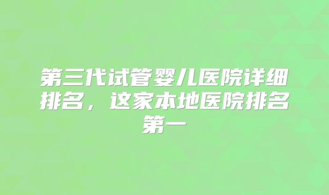 第三代试管婴儿医院详细排名，这家本地医院排名第一