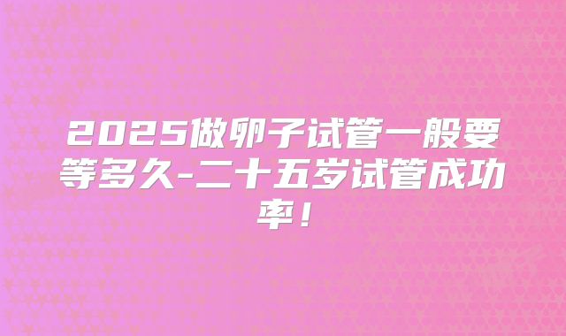 2025做卵子试管一般要等多久-二十五岁试管成功率!