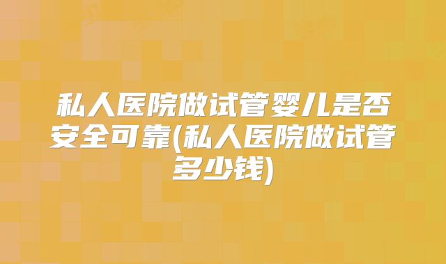 私人医院做试管婴儿是否安全可靠(私人医院做试管多少钱)