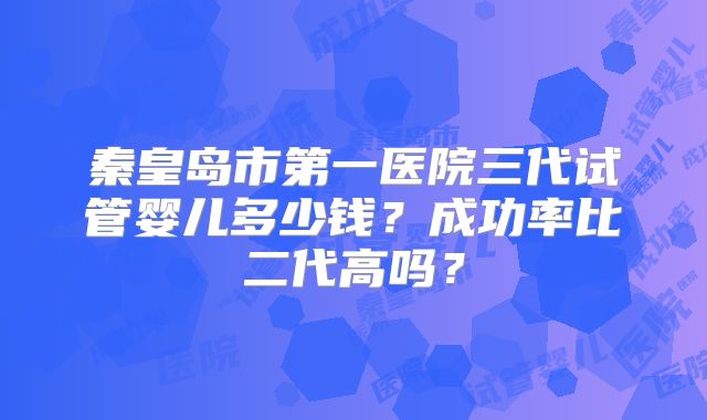 秦皇岛市第一医院三代试管婴儿多少钱？成功率比二代高吗？