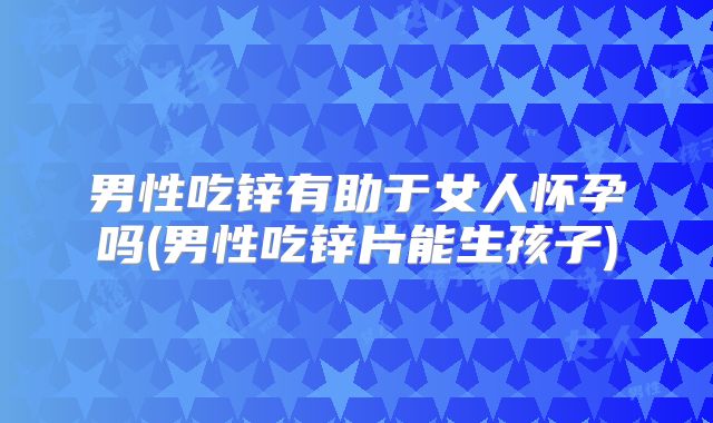男性吃锌有助于女人怀孕吗(男性吃锌片能生孩子)
