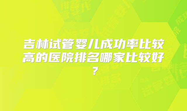 吉林试管婴儿成功率比较高的医院排名哪家比较好？