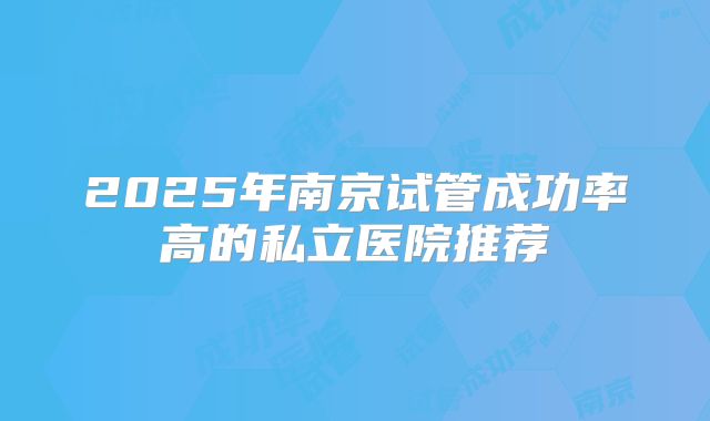 2025年南京试管成功率高的私立医院推荐