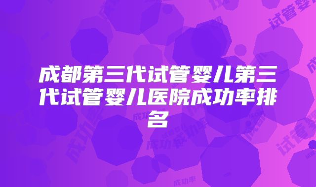成都第三代试管婴儿第三代试管婴儿医院成功率排名