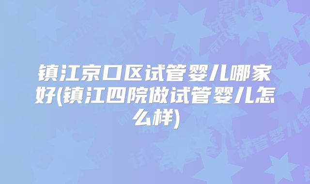 镇江京口区试管婴儿哪家好(镇江四院做试管婴儿怎么样)
