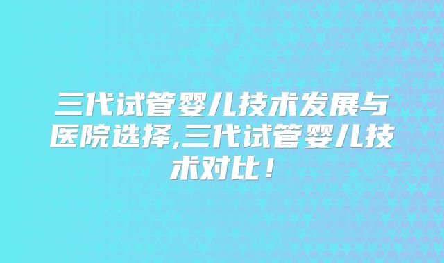 三代试管婴儿技术发展与医院选择,三代试管婴儿技术对比!