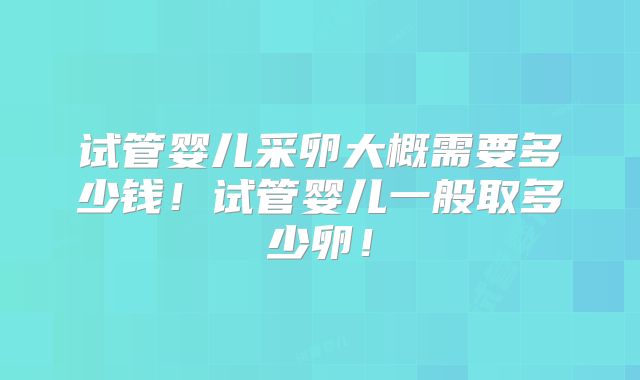 试管婴儿采卵大概需要多少钱!试管婴儿一般取多少卵!