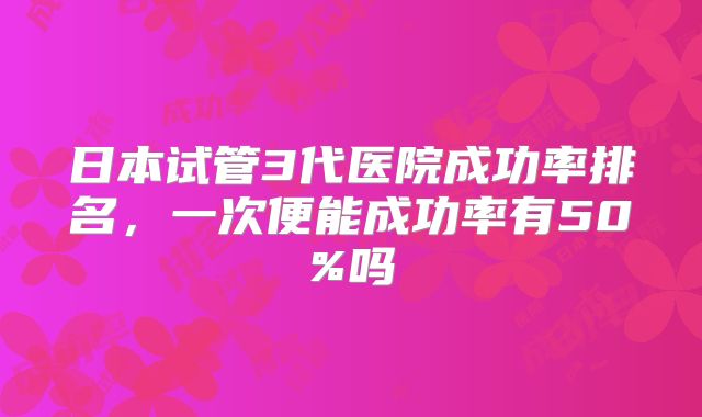 日本试管3代医院成功率排名，一次便能成功率有50%吗