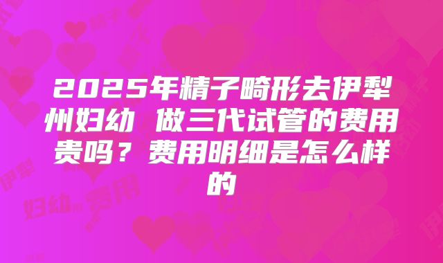 2025年精子畸形去伊犁州妇幼 做三代试管的费用贵吗？费用明细是怎么样的