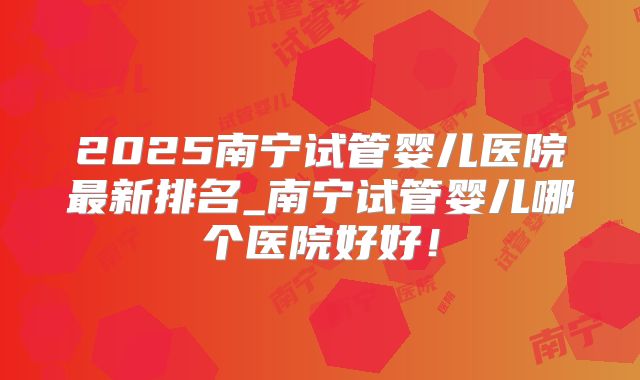 2025南宁试管婴儿医院最新排名_南宁试管婴儿哪个医院好好！