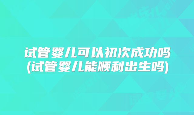 试管婴儿可以初次成功吗(试管婴儿能顺利出生吗)