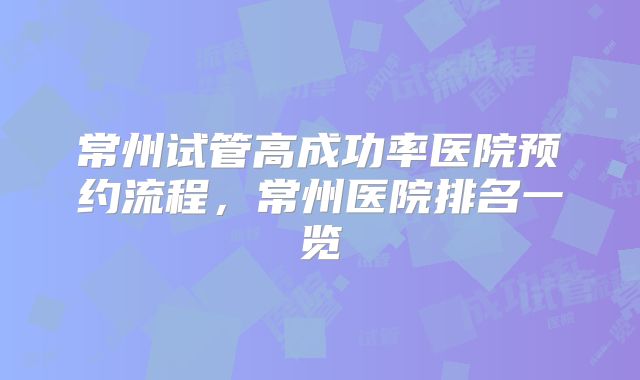 常州试管高成功率医院预约流程，常州医院排名一览