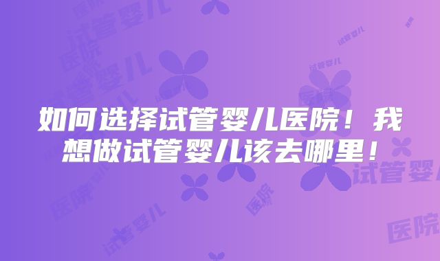 如何选择试管婴儿医院！我想做试管婴儿该去哪里！