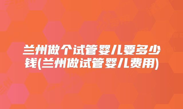 兰州做个试管婴儿要多少钱(兰州做试管婴儿费用)