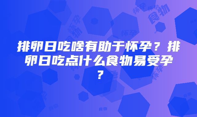 排卵日吃啥有助于怀孕？排卵日吃点什么食物易受孕？