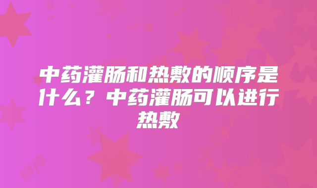 中药灌肠和热敷的顺序是什么？中药灌肠可以进行热敷