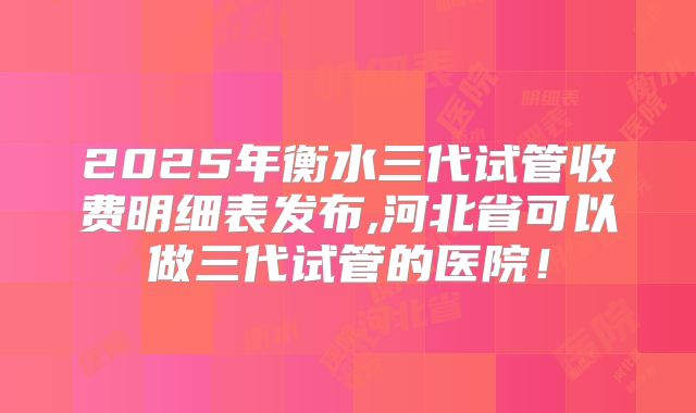 2025年衡水三代试管收费明细表发布,河北省可以做三代试管的医院!