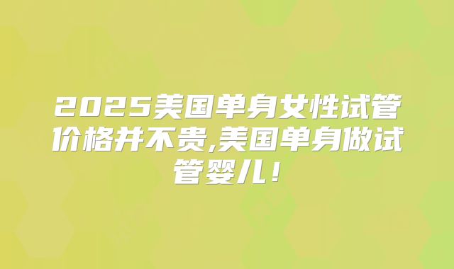 2025美国单身女性试管价格并不贵,美国单身做试管婴儿！