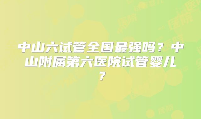 中山六试管全国最强吗?中山附属第六医院试管婴儿?