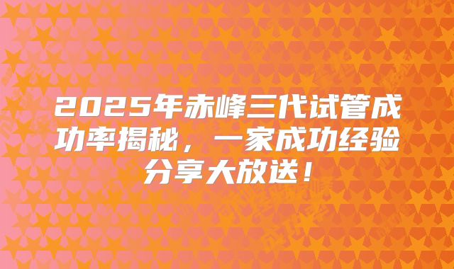 2025年赤峰三代试管成功率揭秘,一家成功经验分享大放送!