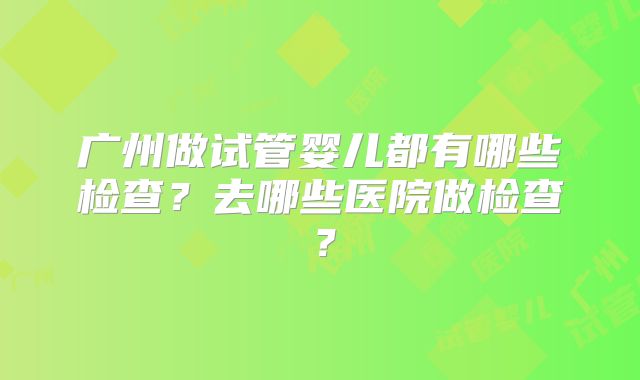 广州做试管婴儿都有哪些检查？去哪些医院做检查？